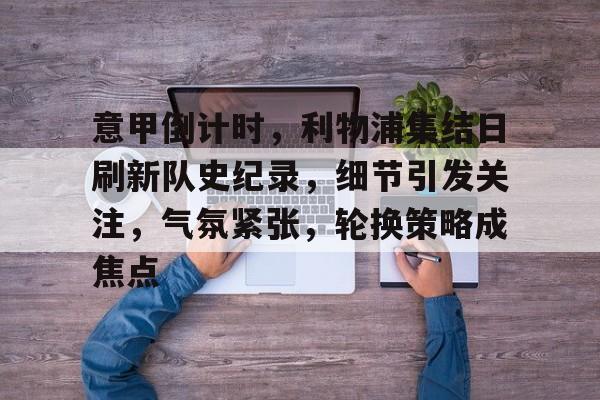 明星解说视频-意甲倒计时，利物浦集结日刷新队史纪录，细节引发关注，气氛紧张，轮换策略成焦点的简单介绍